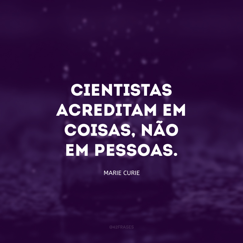 Cientistas acreditam em coisas, não em pessoas.