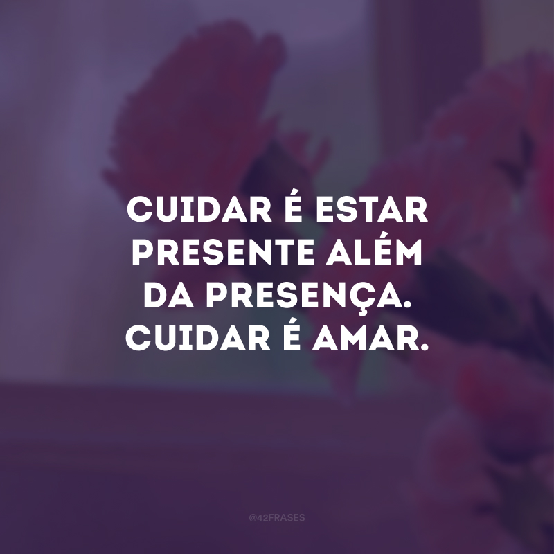 Cuidar é estar presente além da presença. Cuidar é amar.