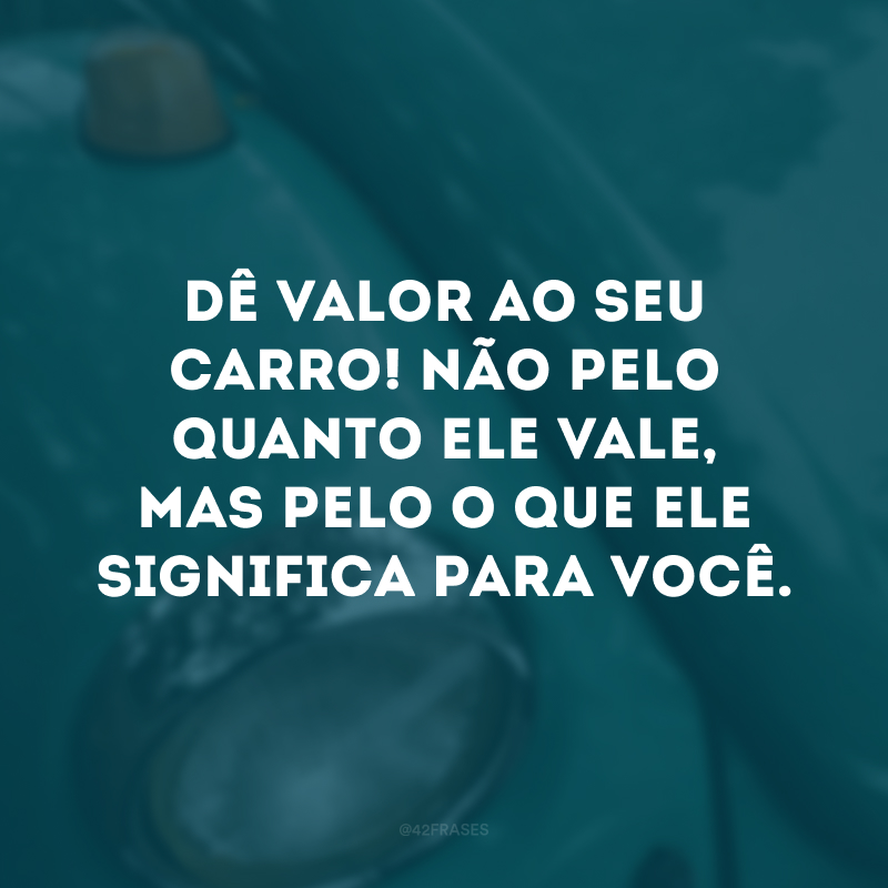 Dê valor ao seu carro! Não pelo quanto ele vale, mas pelo o que ele significa para você.