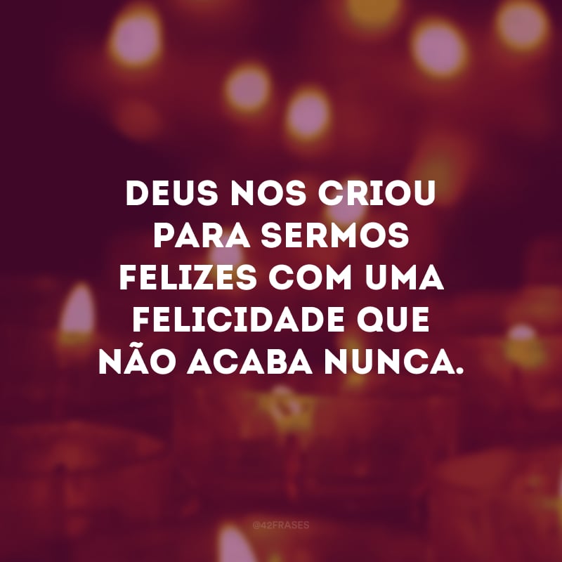 Deus nos criou para sermos felizes com uma felicidade que não acaba nunca. 