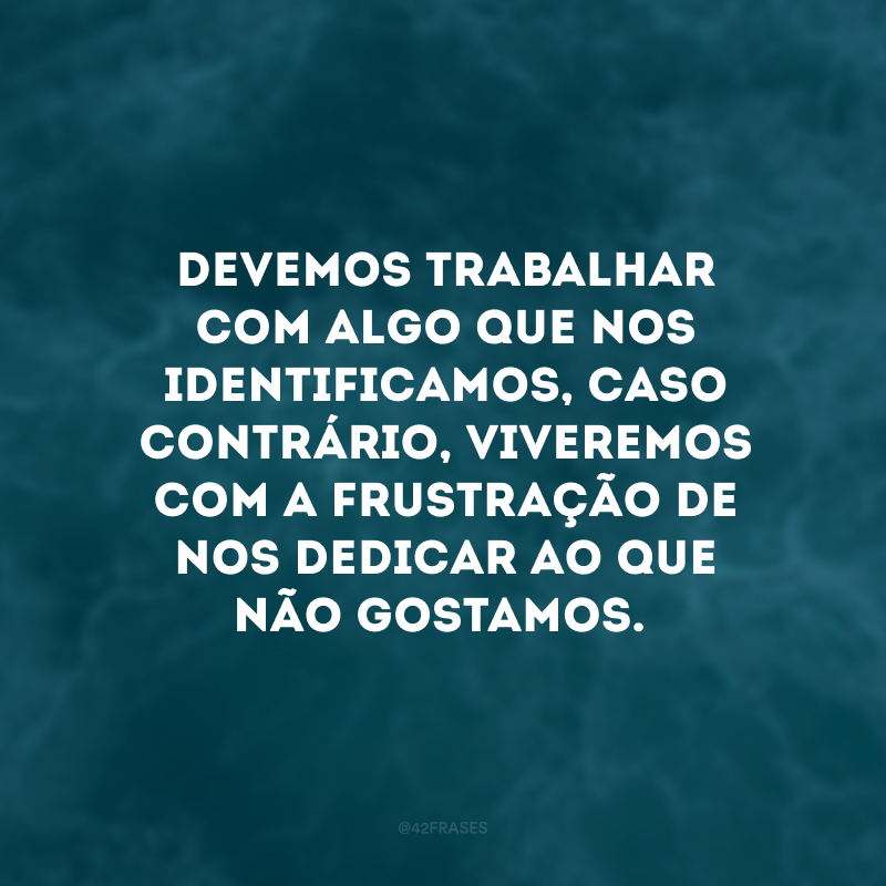 Devemos trabalhar com algo que nos identificamos, caso contrário, viveremos com a frustração de nos dedicar ao que não gostamos.
