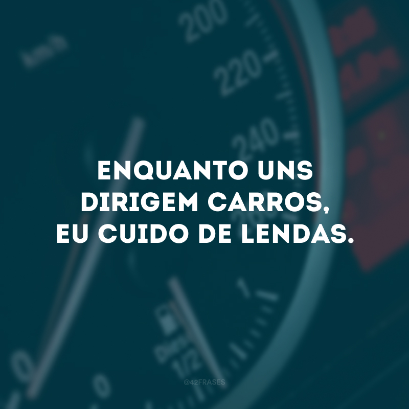 Enquanto uns dirigem carros, eu cuido de lendas.