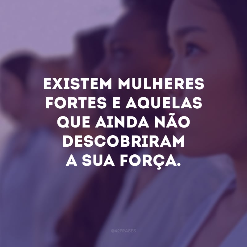 Existem mulheres fortes e aquelas que ainda não descobriram a sua força.