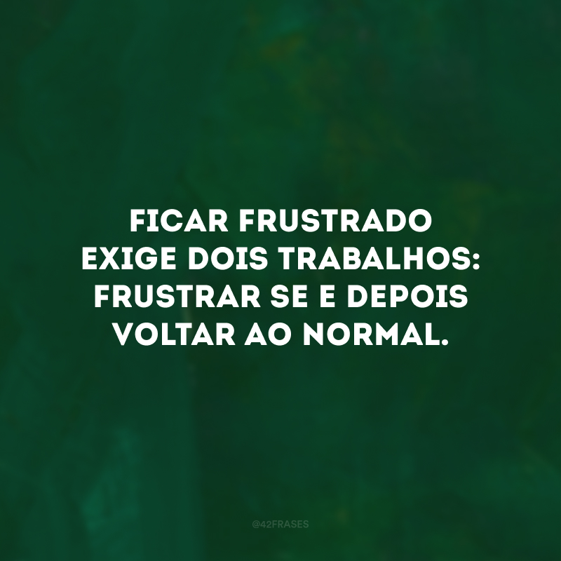 Ficar frustrado exige dois trabalhos: frustrar-se e depois voltar ao normal. 