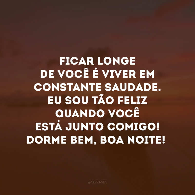 Ficar longe de você é viver em constante saudade. Eu sou tão feliz quando você está junto comigo! Dorme bem, boa noite!
