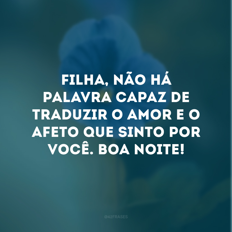 Filha, não há palavra capaz de traduzir o amor e o afeto que sinto por você. Boa noite!