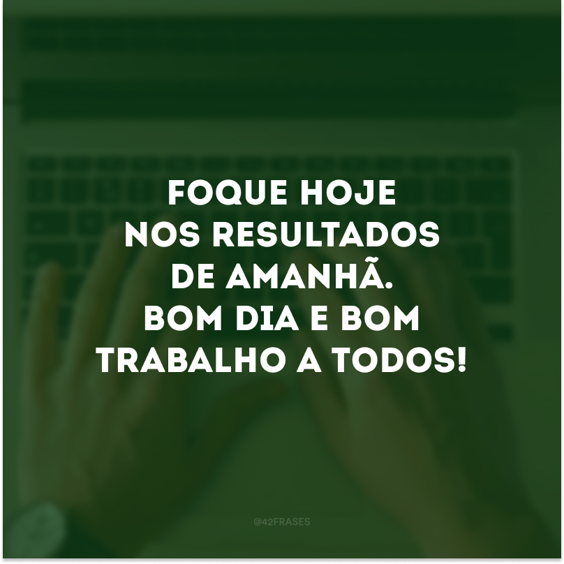 Foque hoje nos resultados de amanhã. Bom dia e bom trabalho a todos!