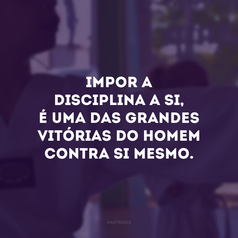 Impor a disciplina a si, é uma das grandes vitórias do homem contra si mesmo.