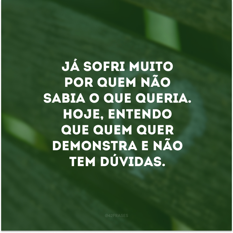 Já sofri muito por quem não sabia o que queria. Hoje, entendo que quem quer demonstra e não tem dúvidas. 