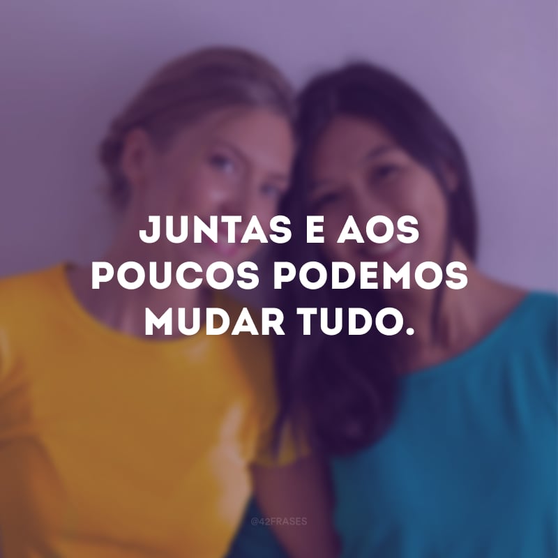 Juntas e aos poucos podemos mudar tudo.