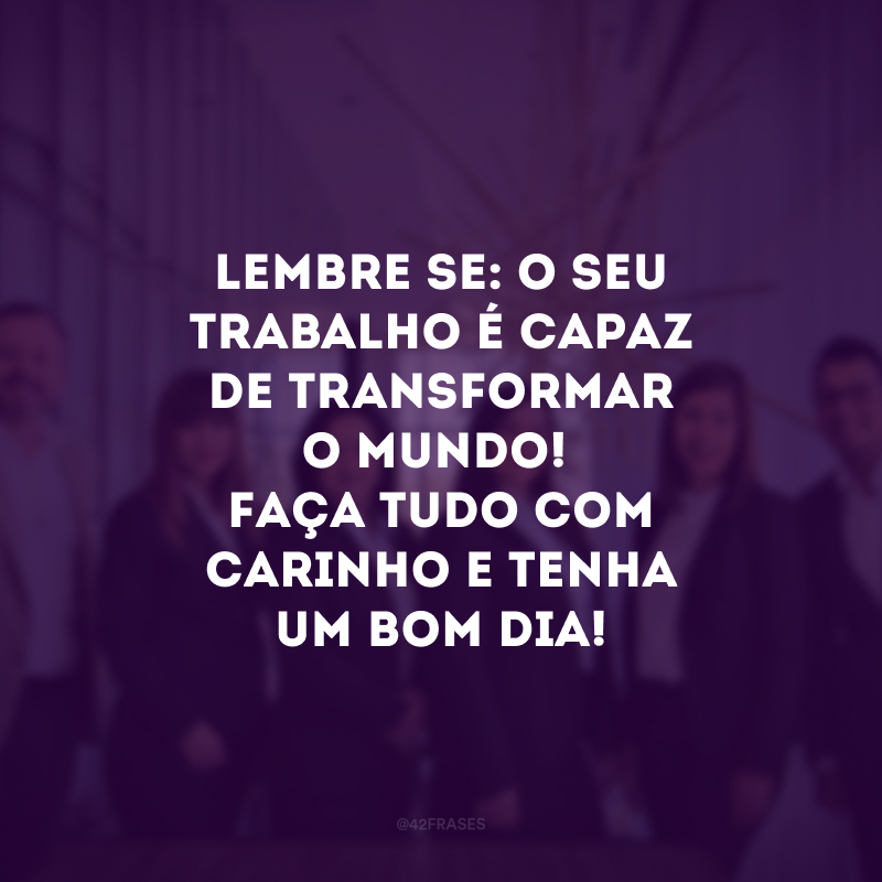 Lembre-se: o seu trabalho é capaz de transformar o mundo! Faça tudo com carinho e tenha um bom dia!