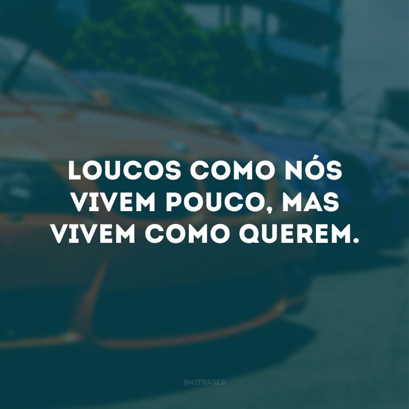 Loucos como nós vivem pouco, mas vivem como querem.