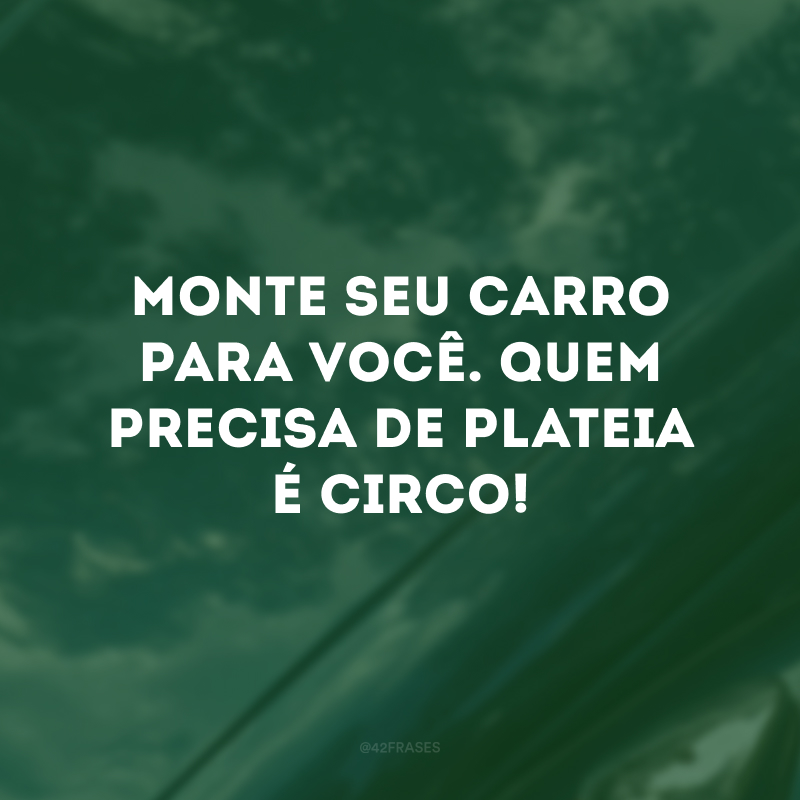 Monte seu carro para você. Quem precisa de plateia é circo!