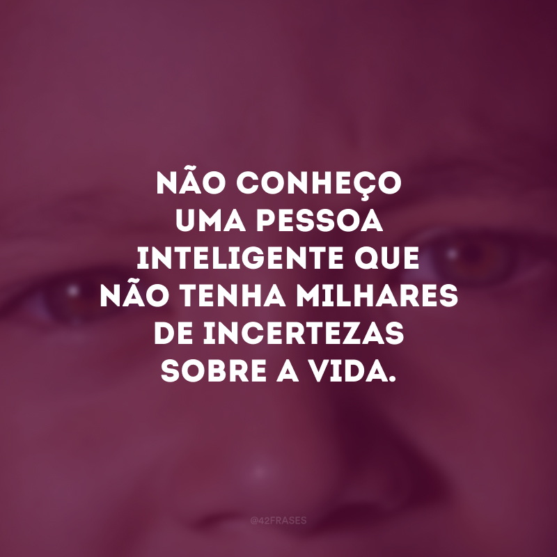 Não conheço uma pessoa inteligente que não tenha milhares de incertezas sobre a vida. 