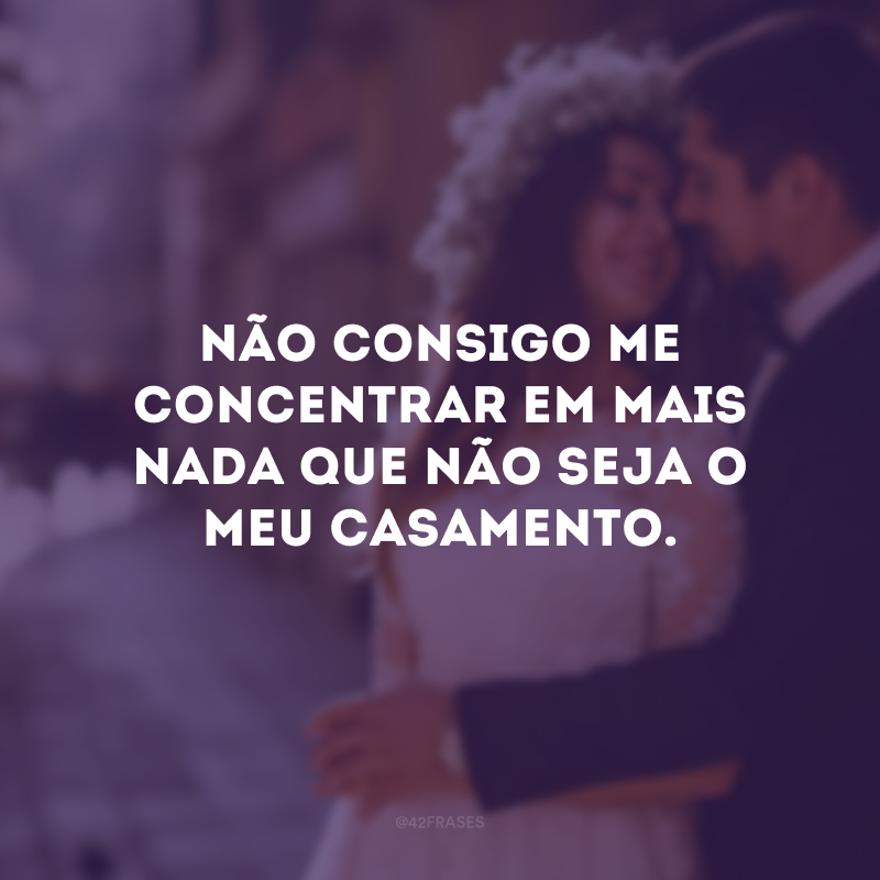 Não consigo me concentrar em mais nada que não seja o meu casamento.