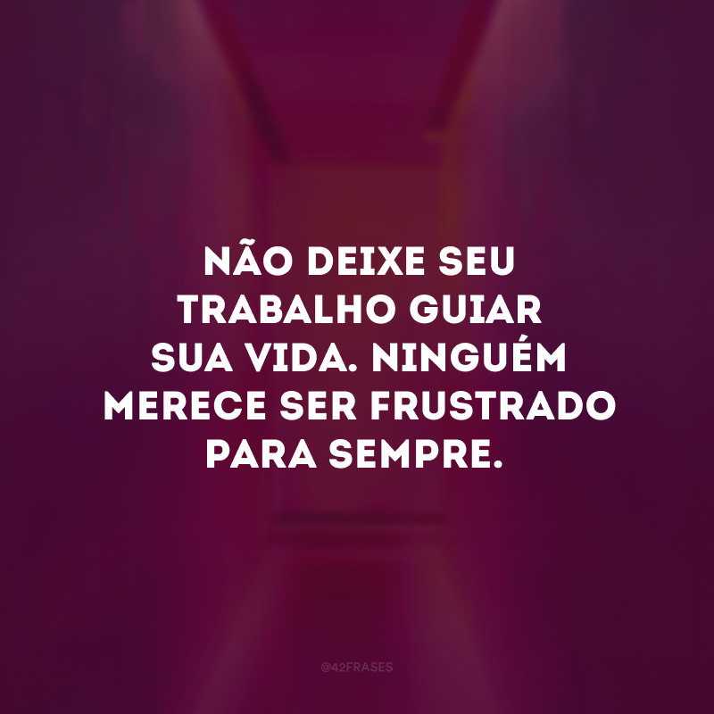 Não deixe seu trabalho guiar sua vida. Ninguém merece ser frustrado para sempre.
