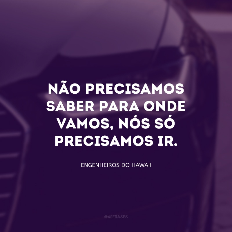 Não precisamos saber para onde vamos, nós só precisamos ir.