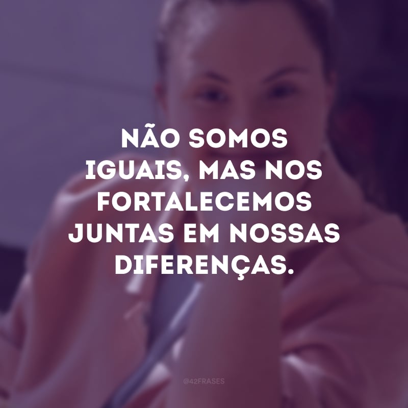 Não somos iguais, mas nos fortalecemos juntas em nossas diferenças.