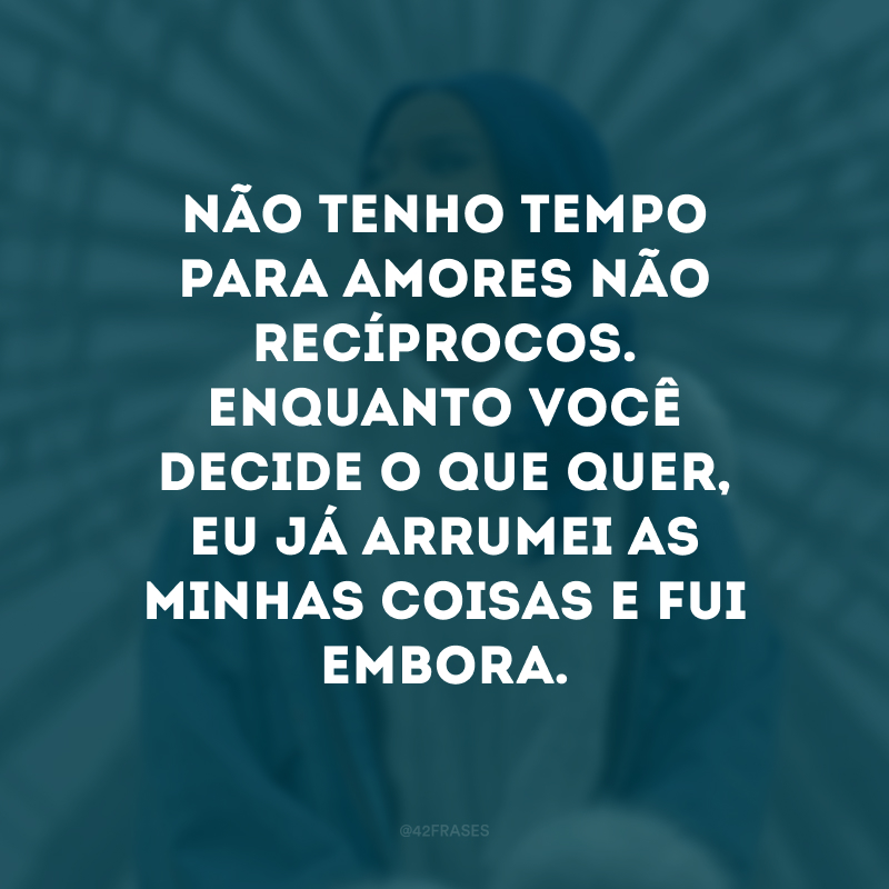 Não tenho tempo para amores não recíprocos. Enquanto você decide o que quer, eu já arrumei as minhas coisas e fui embora. 