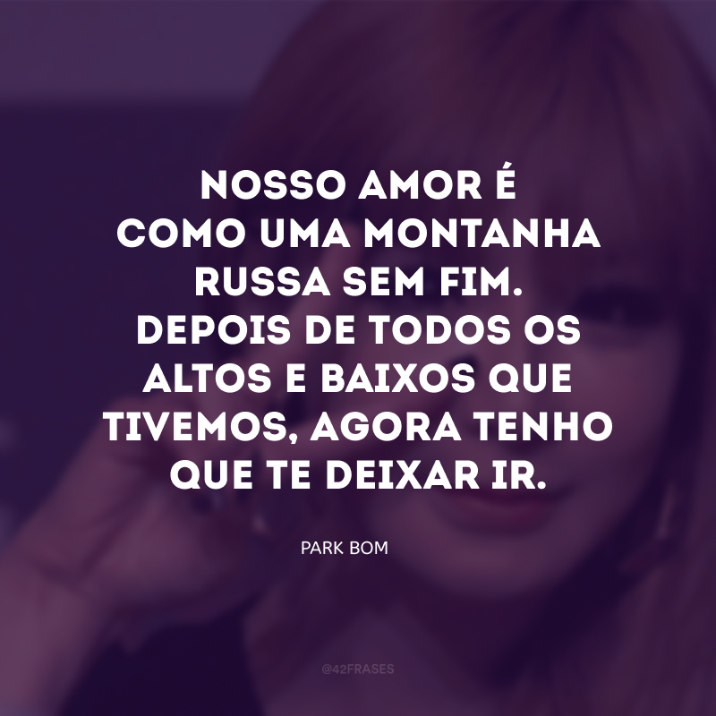 Nosso amor é como uma montanha-russa sem fim. Depois de todos os altos e baixos que tivemos, agora tenho que te deixar ir.