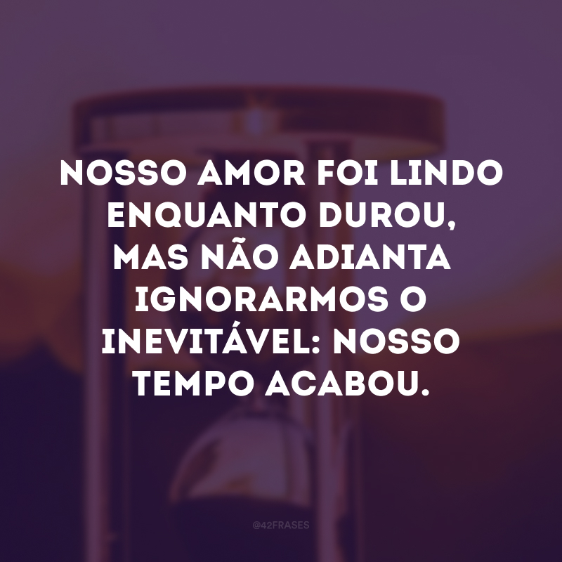 Nosso amor foi lindo enquanto durou, mas não adianta ignorarmos o inevitável: nosso tempo acabou.
