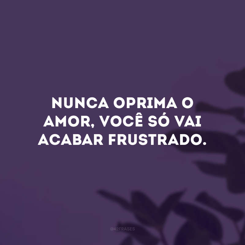 Nunca oprima o amor, você só vai acabar frustrado.