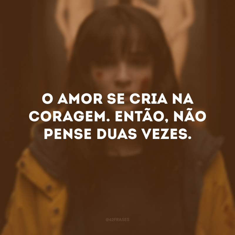 O amor se cria na coragem. Então, não pense duas vezes.