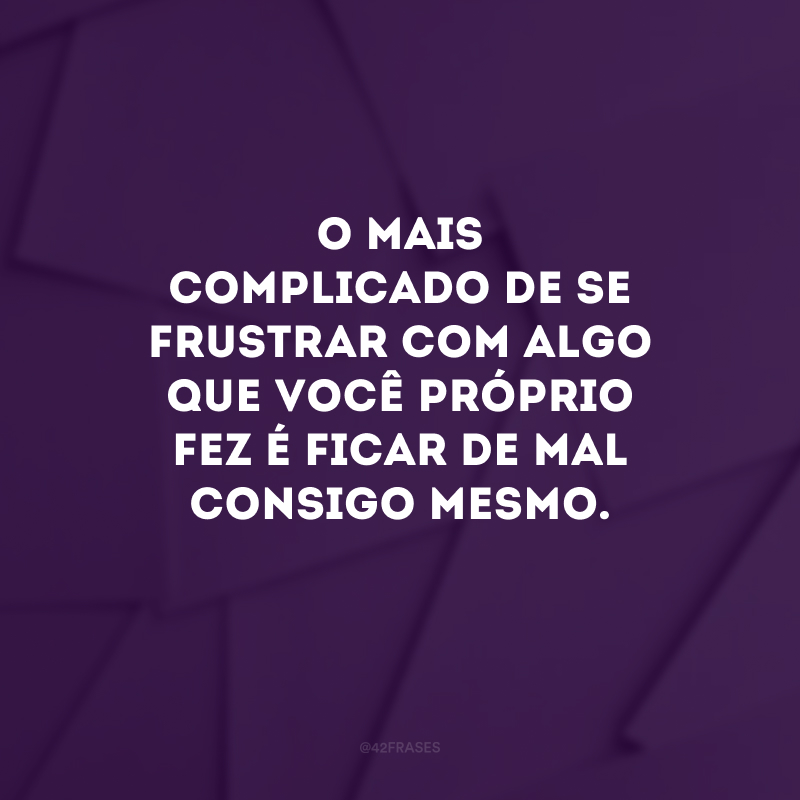 O mais complicado de se frustrar com algo que você próprio fez é ficar de mal consigo mesmo. 