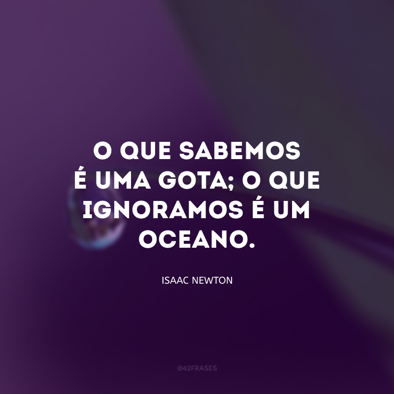 O que sabemos é uma gota; o que ignoramos é um oceano.