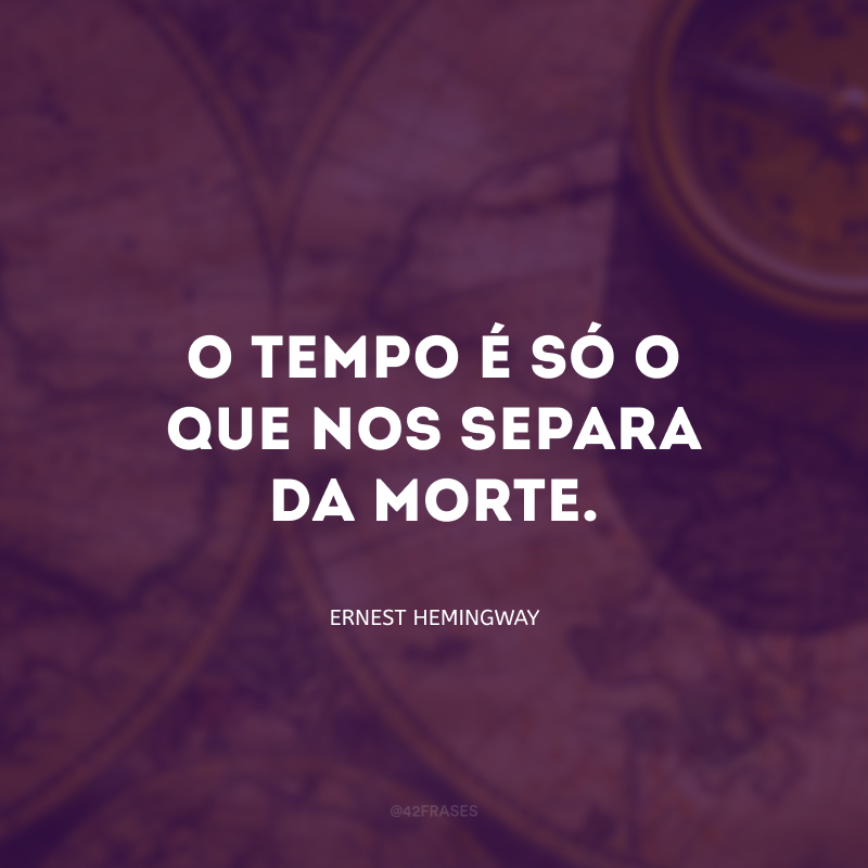 O tempo é só o que nos separa da morte.