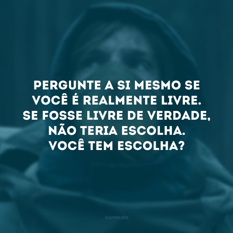 Pergunte a si mesmo se você é realmente livre. Se fosse livre de verdade, não teria escolha. Você tem escolha?