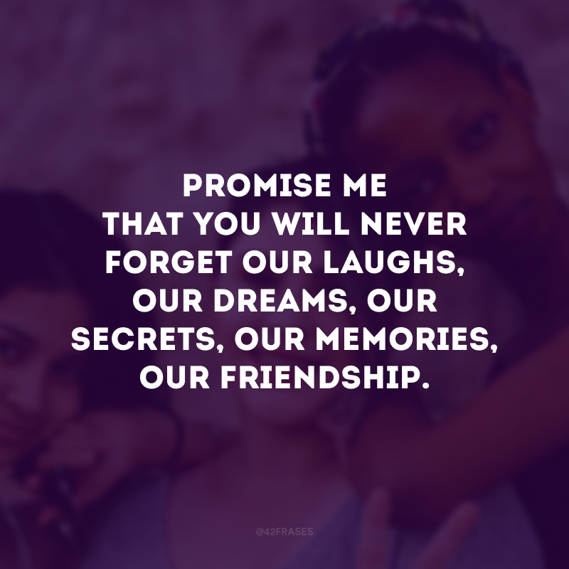 Promise me that you will never forget our laughs, our dreams, our secrets, our memories, our friendship. ( Prometa-me que você nunca irá esquecer as nossas risadas, os nossos sonhos, os nossos segredos, as nossas memórias, a nossa amizade.) 