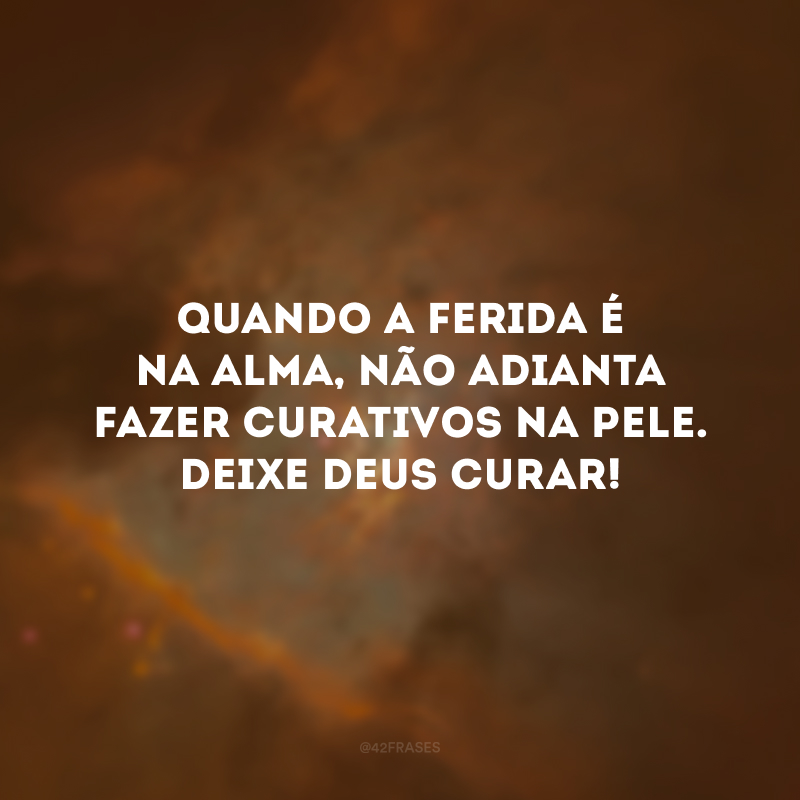 Quando a ferida é na alma, não adianta fazer curativos na pele. Deixe Deus curar!