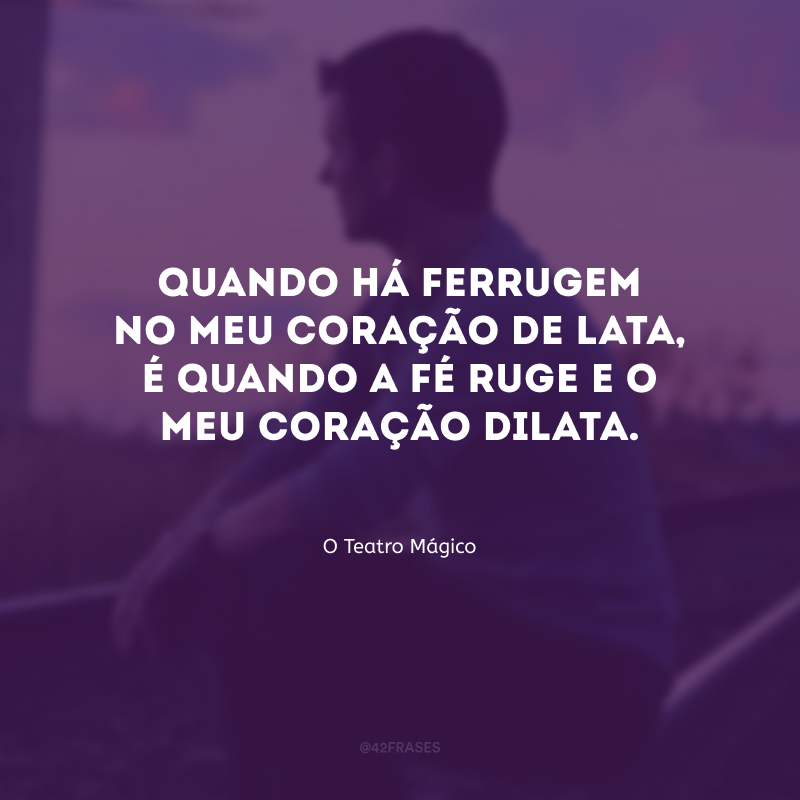 Quando há ferrugem no meu coração de lata, é quando a fé ruge e o meu coração dilata.