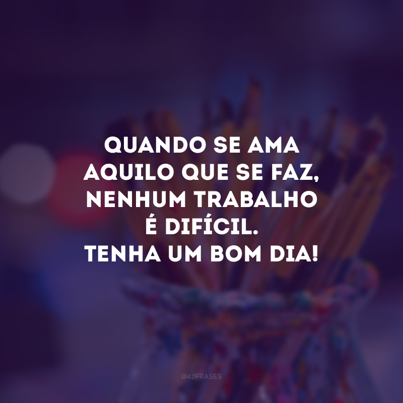 Quando se ama aquilo que se faz, nenhum trabalho é difícil. Tenha um bom dia! 