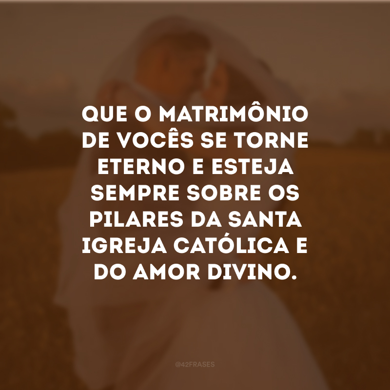 Que o matrimônio de vocês se torne eterno e esteja sempre sobre os pilares da Santa Igreja Católica e do amor divino.