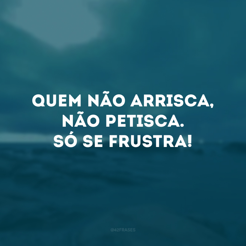 Quem não arrisca, não petisca. Só se frustra! 