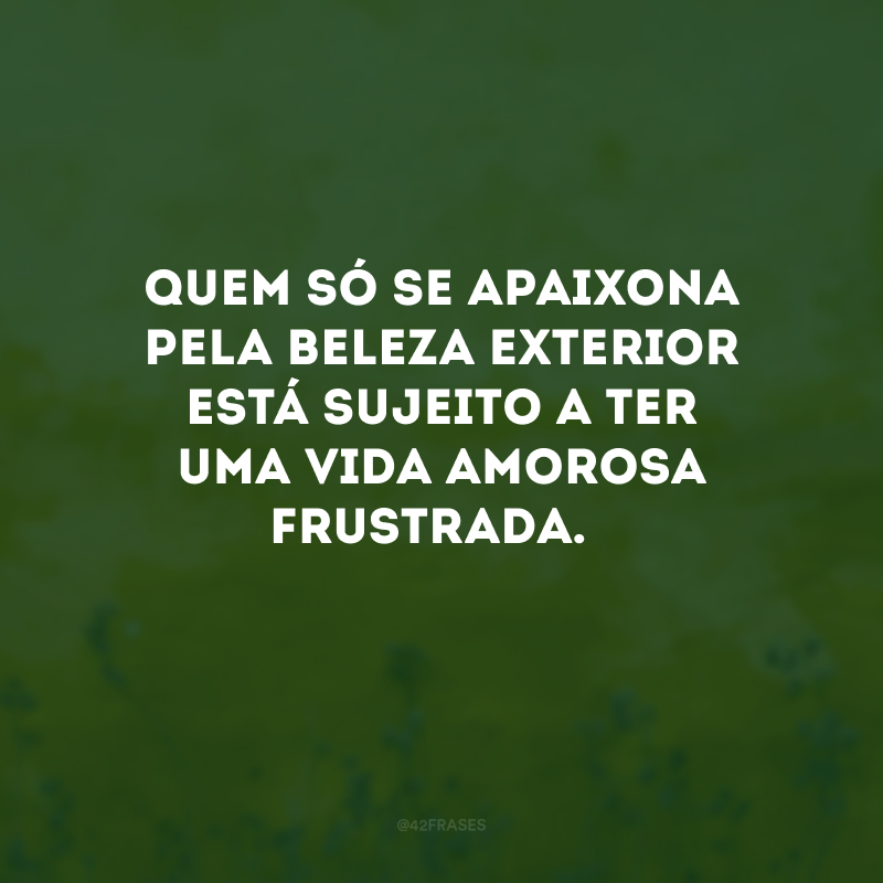 Quem só se apaixona pela beleza exterior está sujeito a ter uma vida amorosa frustrada. 