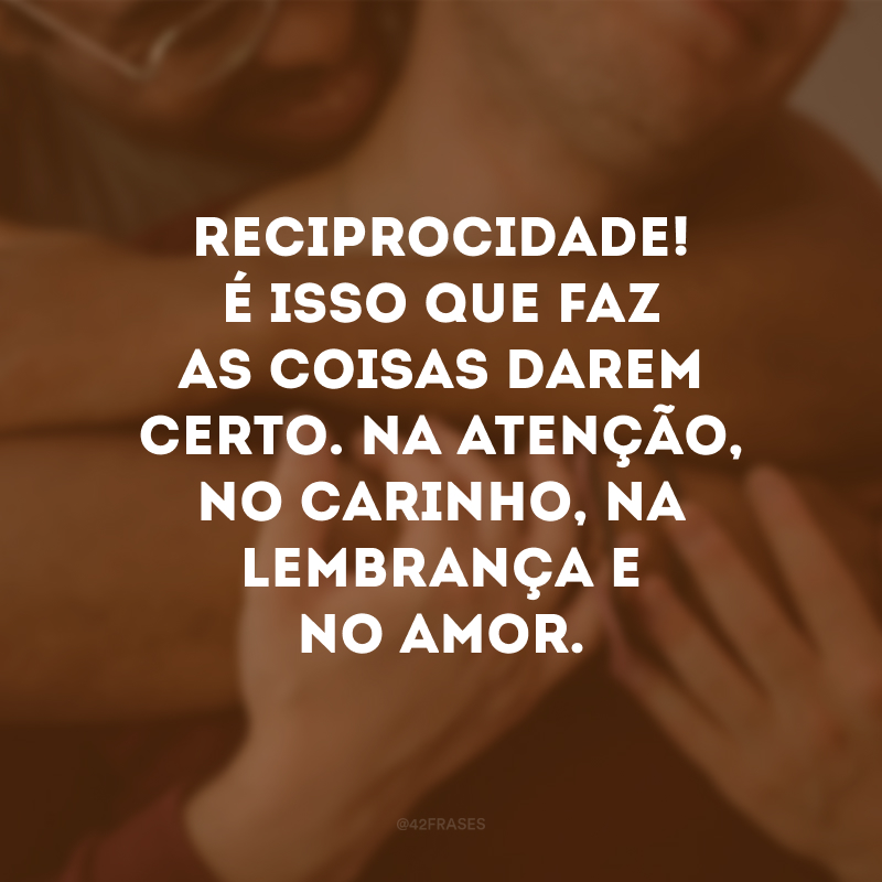 Reciprocidade! É isso que faz as coisas darem certo. Na atenção, no carinho, na lembrança e no amor.