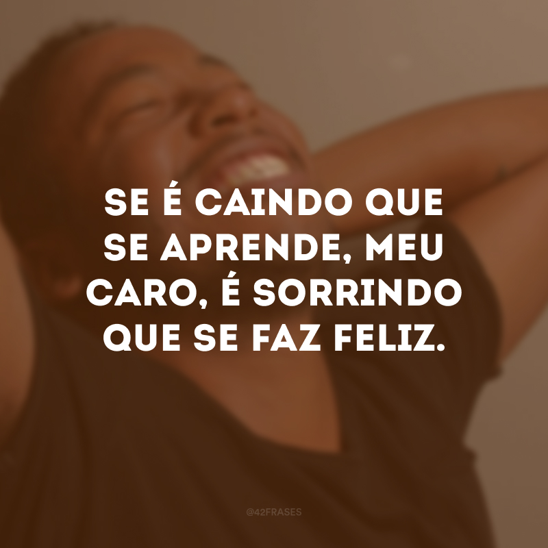 Se é caindo que se aprende, meu caro, é sorrindo que se faz feliz.