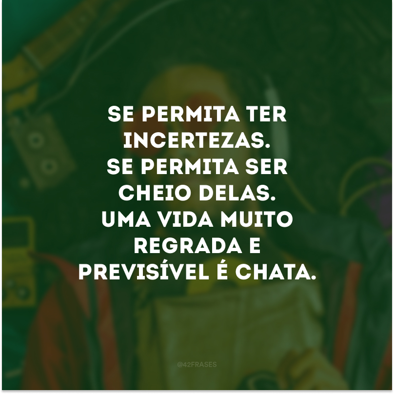 Se permita ter incertezas. Se permita ser cheio delas. Uma vida muito regrada e previsível é chata. 