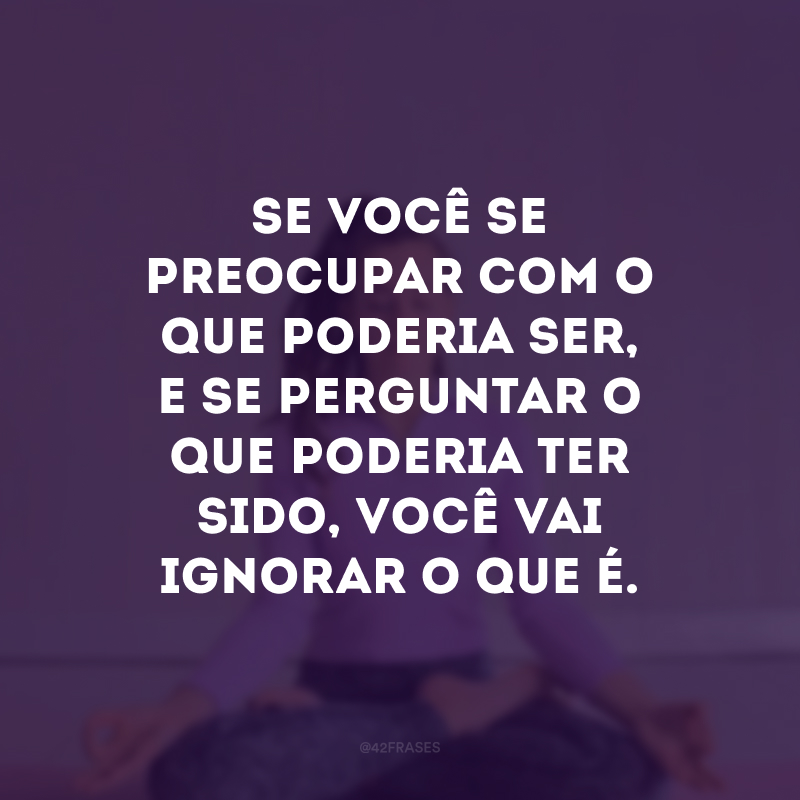 Se você se preocupar com o que poderia ser, e se perguntar o que poderia ter sido, você vai ignorar o que é. 