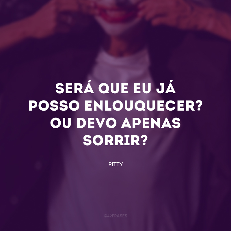 Será que eu já posso enlouquecer? Ou devo apenas sorrir?