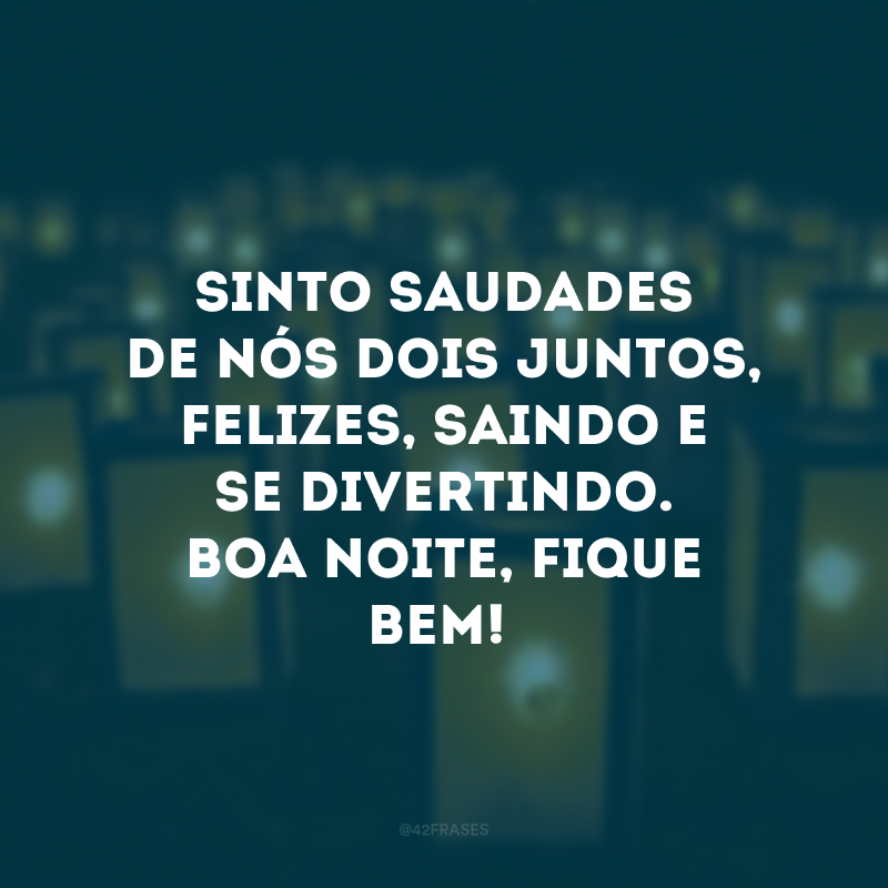 Sinto saudades de nós dois juntos, felizes, saindo e se divertindo. Boa noite, fique bem!
