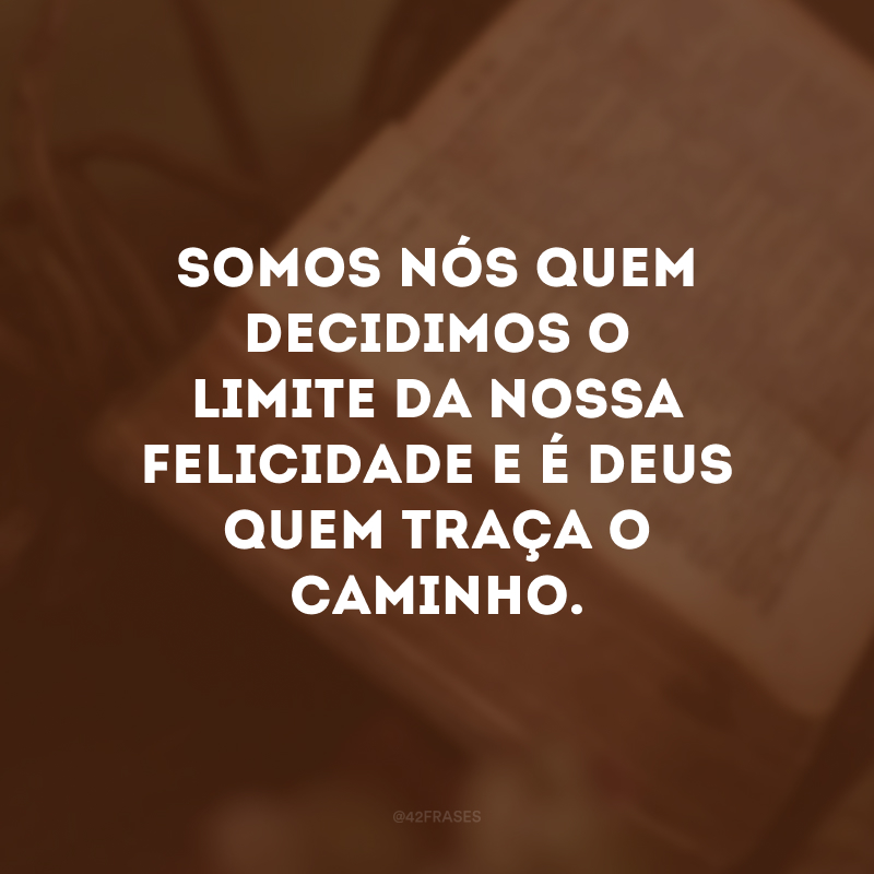 Somos nós quem decidimos o limite da nossa felicidade e é Deus quem traça o caminho. 