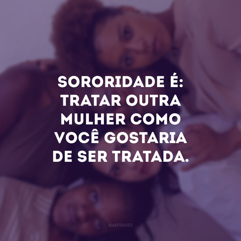 Sororidade é: tratar outra mulher como você gostaria de ser tratada.