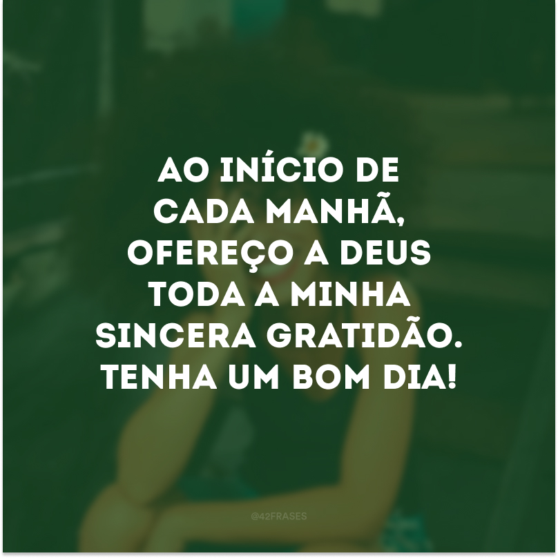 Ao início de cada manhã, ofereço a Deus toda a minha sincera gratidão. Tenha um bom dia! 