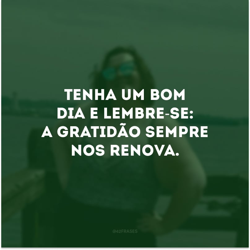 Tenha um bom dia e lembre-se: a gratidão sempre nos renova. 