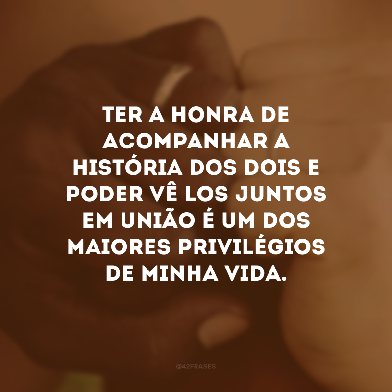 Ter a honra de acompanhar a história dos dois e poder vê-los juntos em união é um dos maiores privilégios de minha vida.