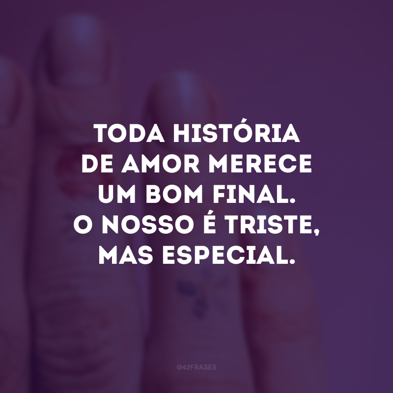 Toda história de amor merece um bom final. O nosso é triste, mas especial.
